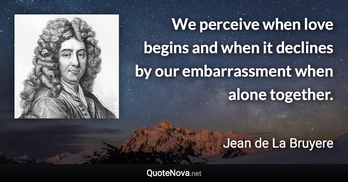 We perceive when love begins and when it declines by our embarrassment when alone together. - Jean de La Bruyere quote