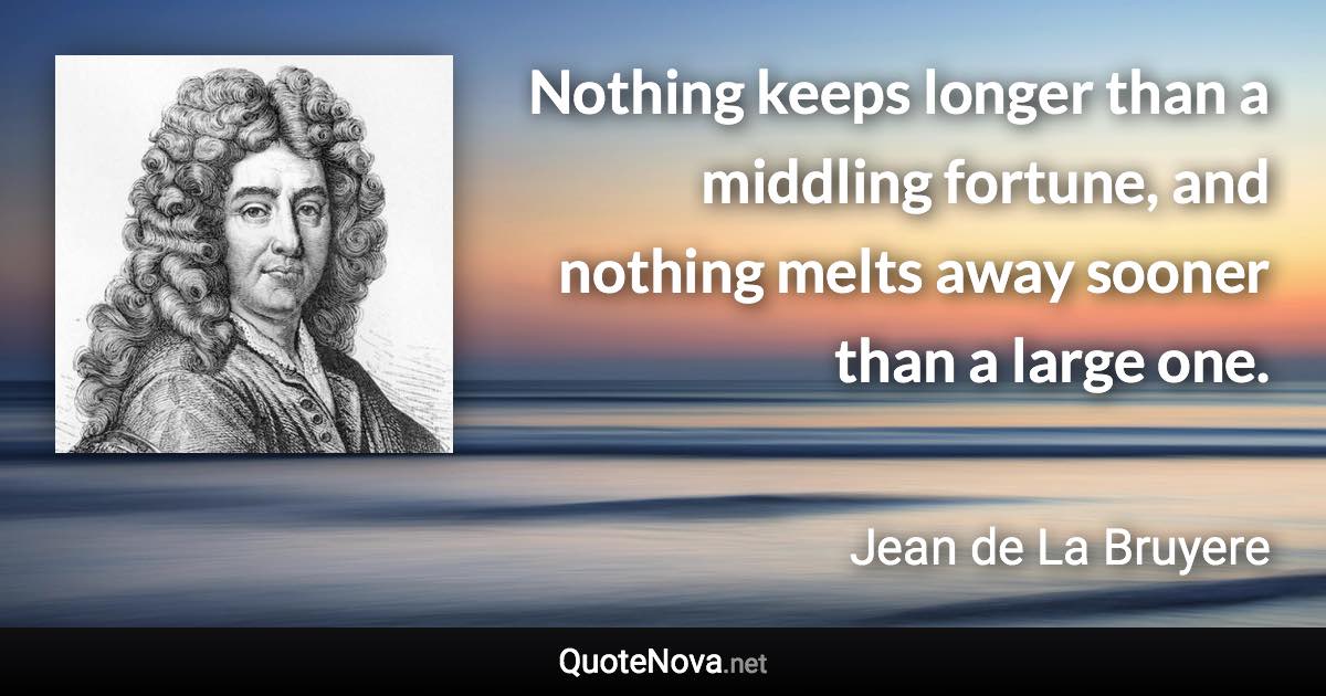 Nothing keeps longer than a middling fortune, and nothing melts away sooner than a large one. - Jean de La Bruyere quote