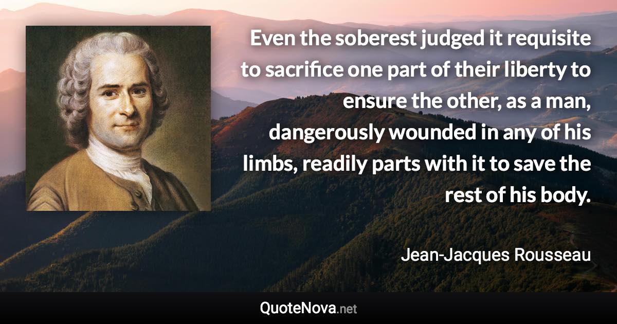 Even the soberest judged it requisite to sacrifice one part of their liberty to ensure the other, as a man, dangerously wounded in any of his limbs, readily parts with it to save the rest of his body. - Jean-Jacques Rousseau quote