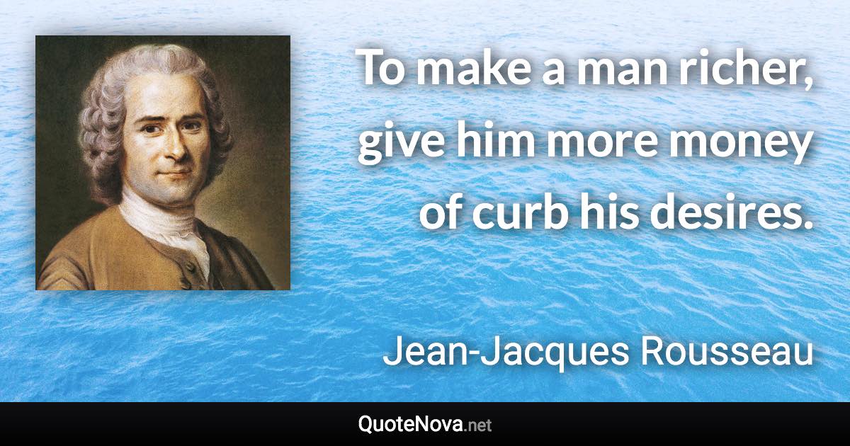 To make a man richer, give him more money of curb his desires. - Jean-Jacques Rousseau quote