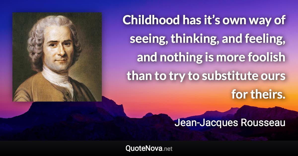 Childhood has it’s own way of seeing, thinking, and feeling, and nothing is more foolish than to try to substitute ours for theirs. - Jean-Jacques Rousseau quote