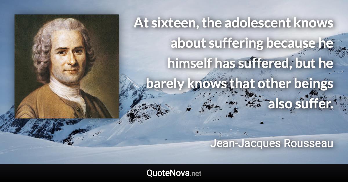 At sixteen, the adolescent knows about suffering because he himself has suffered, but he barely knows that other beings also suffer. - Jean-Jacques Rousseau quote