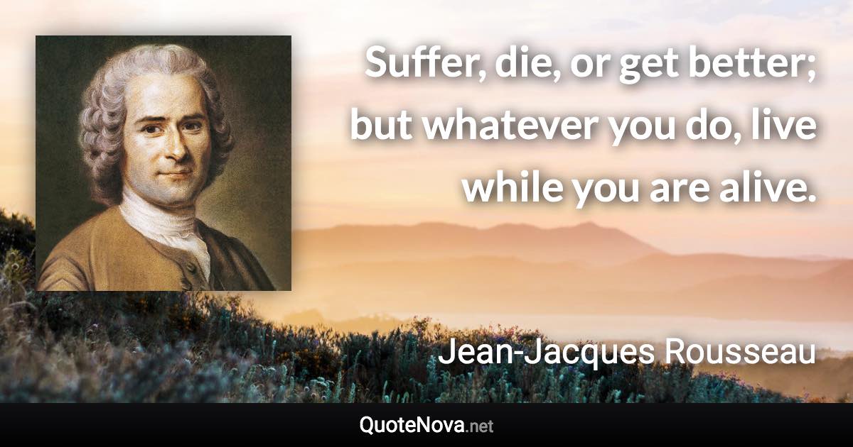 Suffer, die, or get better; but whatever you do, live while you are alive. - Jean-Jacques Rousseau quote