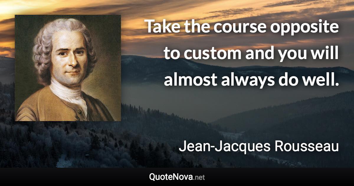 Take the course opposite to custom and you will almost always do well. - Jean-Jacques Rousseau quote