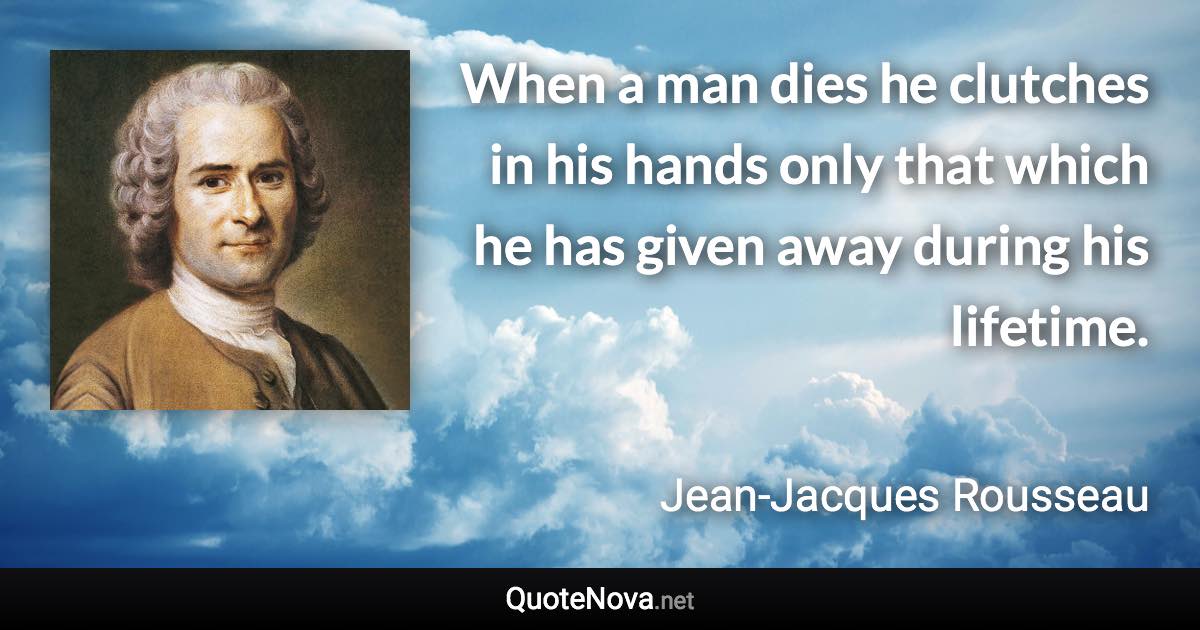 When a man dies he clutches in his hands only that which he has given away during his lifetime. - Jean-Jacques Rousseau quote