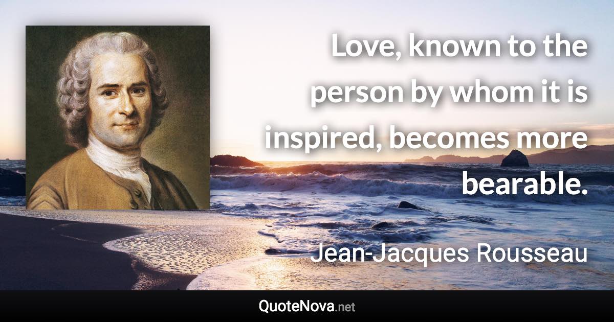 Love, known to the person by whom it is inspired, becomes more bearable. - Jean-Jacques Rousseau quote