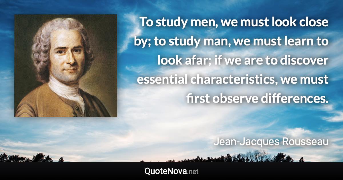 To study men, we must look close by; to study man, we must learn to look afar; if we are to discover essential characteristics, we must first observe differences. - Jean-Jacques Rousseau quote