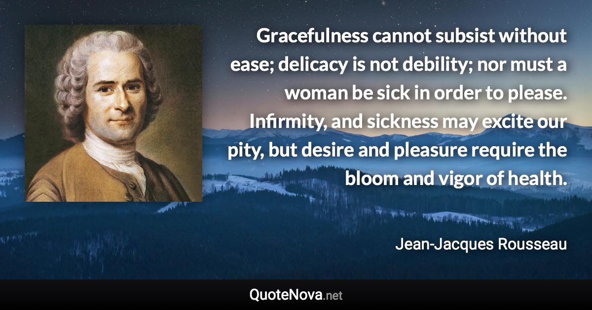 Gracefulness cannot subsist without ease; delicacy is not debility; nor must a woman be sick in order to please. Infirmity, and sickness may excite our pity, but desire and pleasure require the bloom and vigor of health. - Jean-Jacques Rousseau quote