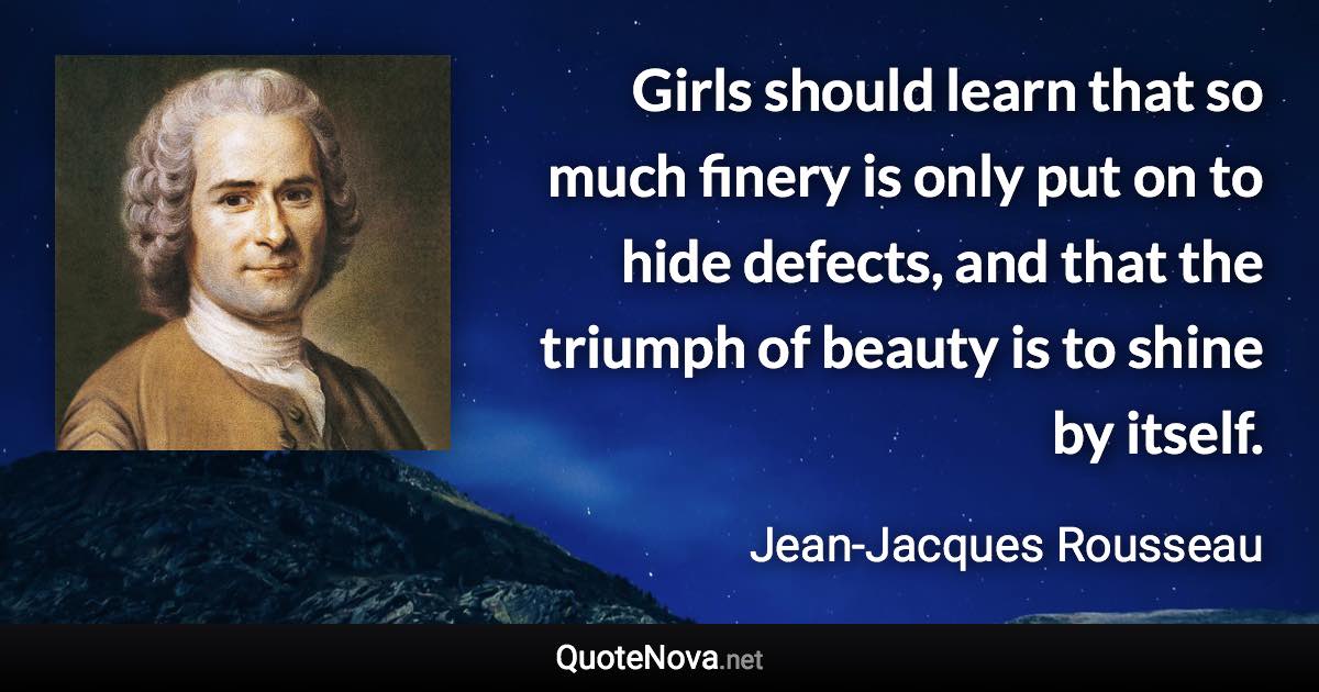 Girls should learn that so much finery is only put on to hide defects, and that the triumph of beauty is to shine by itself. - Jean-Jacques Rousseau quote