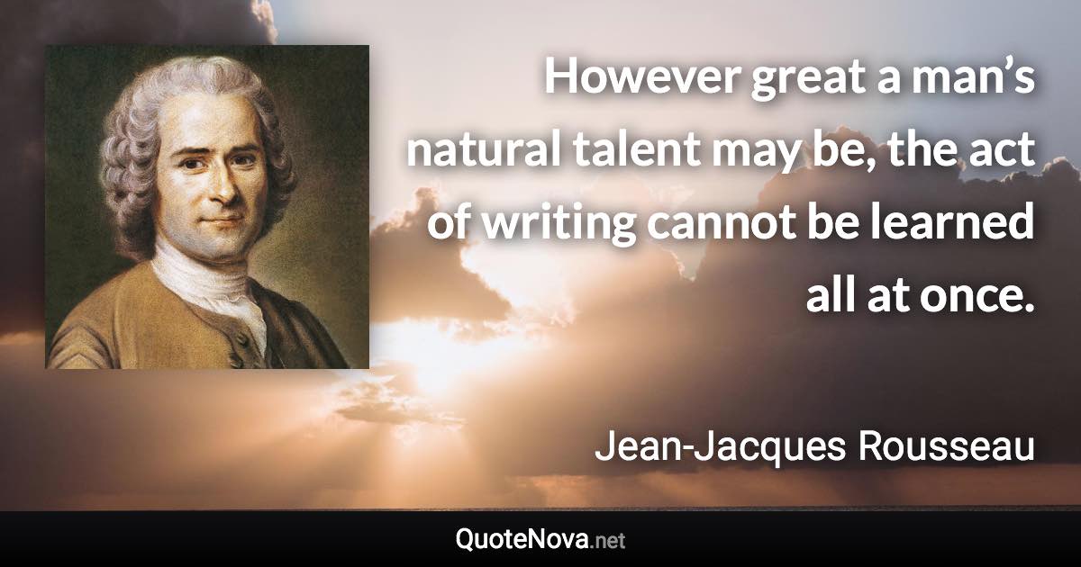 However great a man’s natural talent may be, the act of writing cannot be learned all at once. - Jean-Jacques Rousseau quote