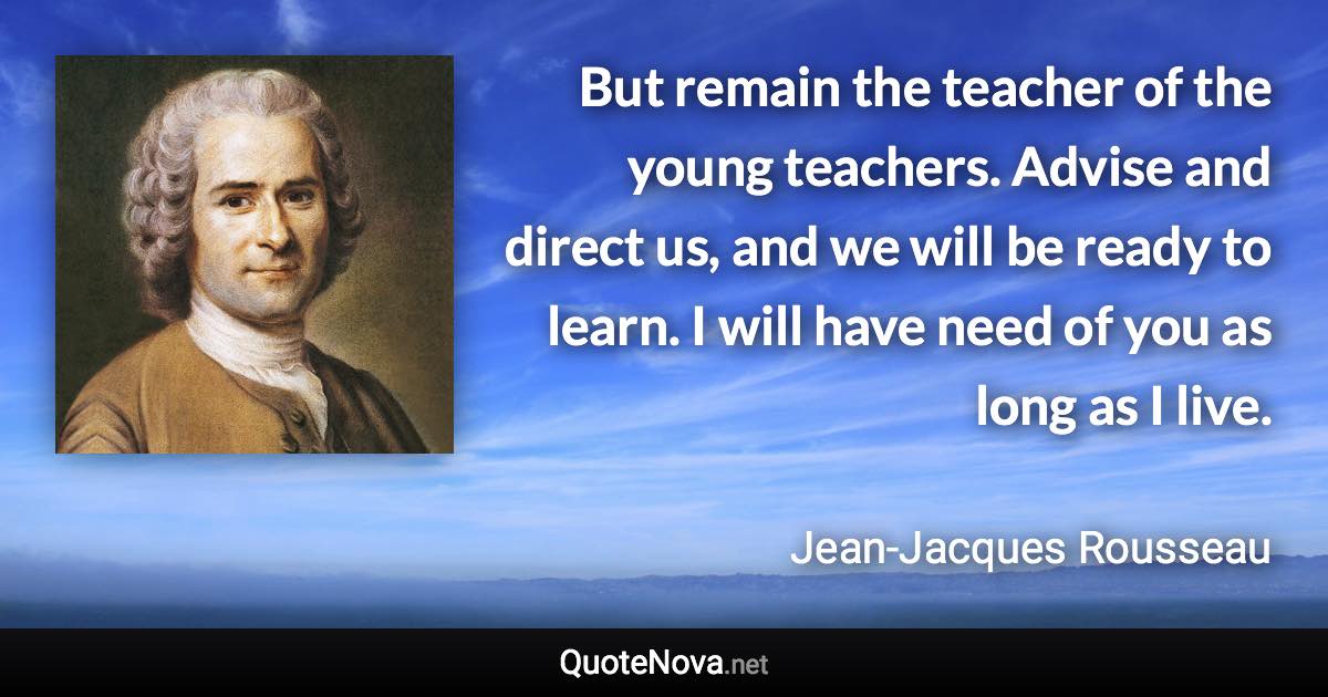 But remain the teacher of the young teachers. Advise and direct us, and we will be ready to learn. I will have need of you as long as I live. - Jean-Jacques Rousseau quote