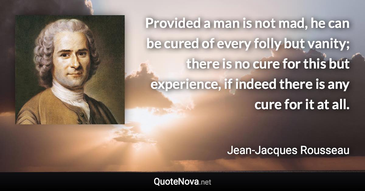 Provided a man is not mad, he can be cured of every folly but vanity; there is no cure for this but experience, if indeed there is any cure for it at all. - Jean-Jacques Rousseau quote