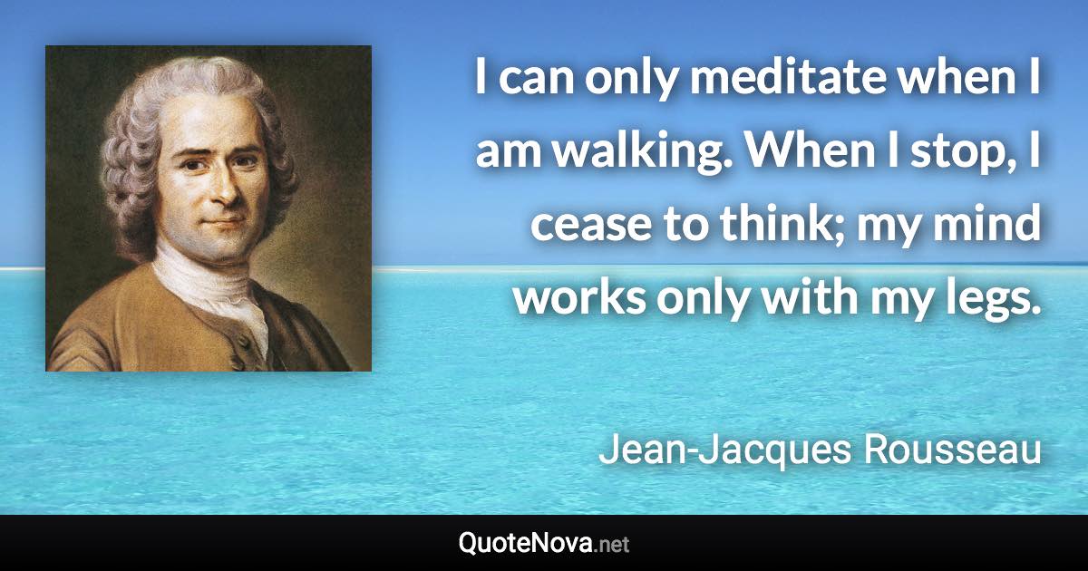 I can only meditate when I am walking. When I stop, I cease to think; my mind works only with my legs. - Jean-Jacques Rousseau quote