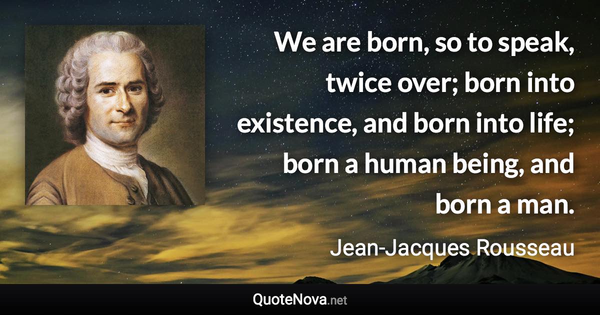 We are born, so to speak, twice over; born into existence, and born into life; born a human being, and born a man. - Jean-Jacques Rousseau quote