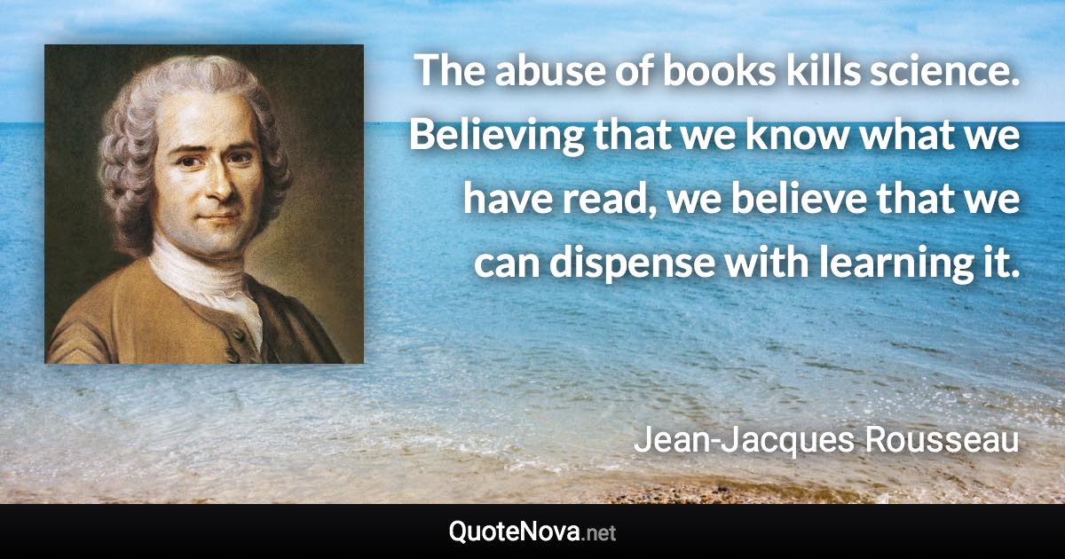 The abuse of books kills science. Believing that we know what we have read, we believe that we can dispense with learning it. - Jean-Jacques Rousseau quote