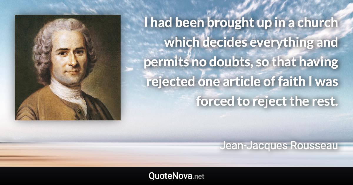 I had been brought up in a church which decides everything and permits no doubts, so that having rejected one article of faith I was forced to reject the rest. - Jean-Jacques Rousseau quote