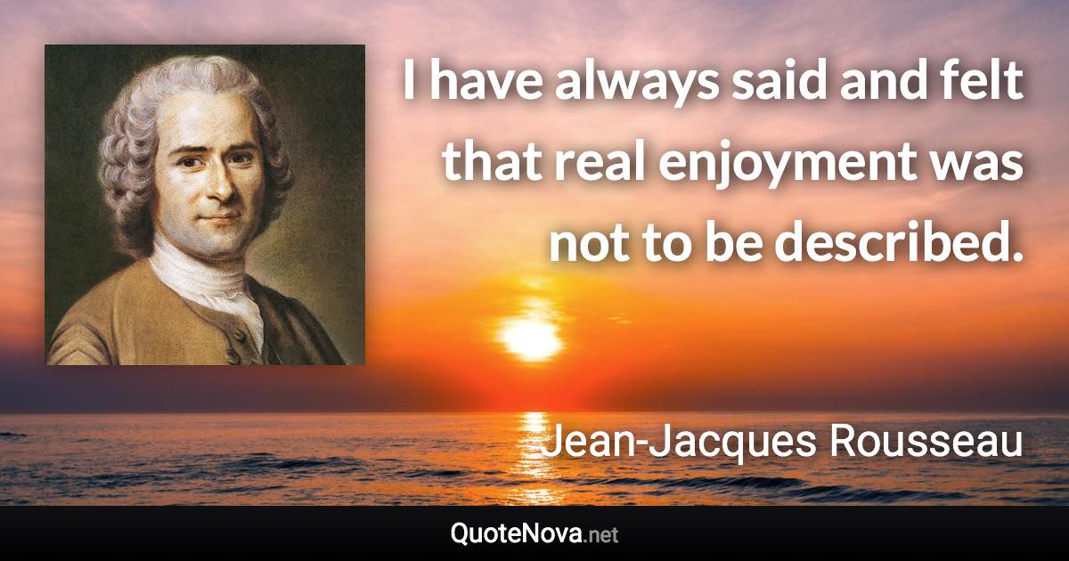 I have always said and felt that real enjoyment was not to be described. - Jean-Jacques Rousseau quote