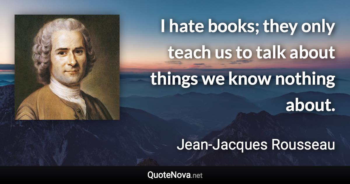 I hate books; they only teach us to talk about things we know nothing about. - Jean-Jacques Rousseau quote