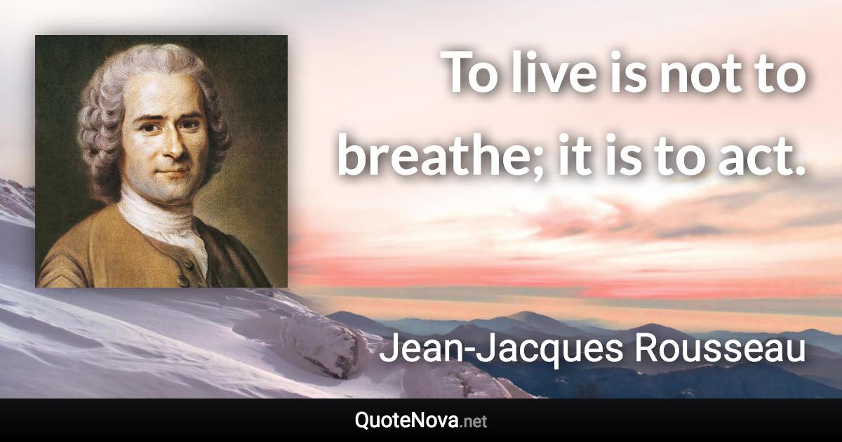 To live is not to breathe; it is to act. - Jean-Jacques Rousseau quote