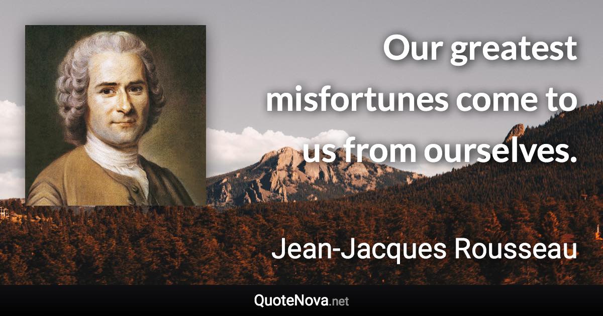 Our greatest misfortunes come to us from ourselves. - Jean-Jacques Rousseau quote