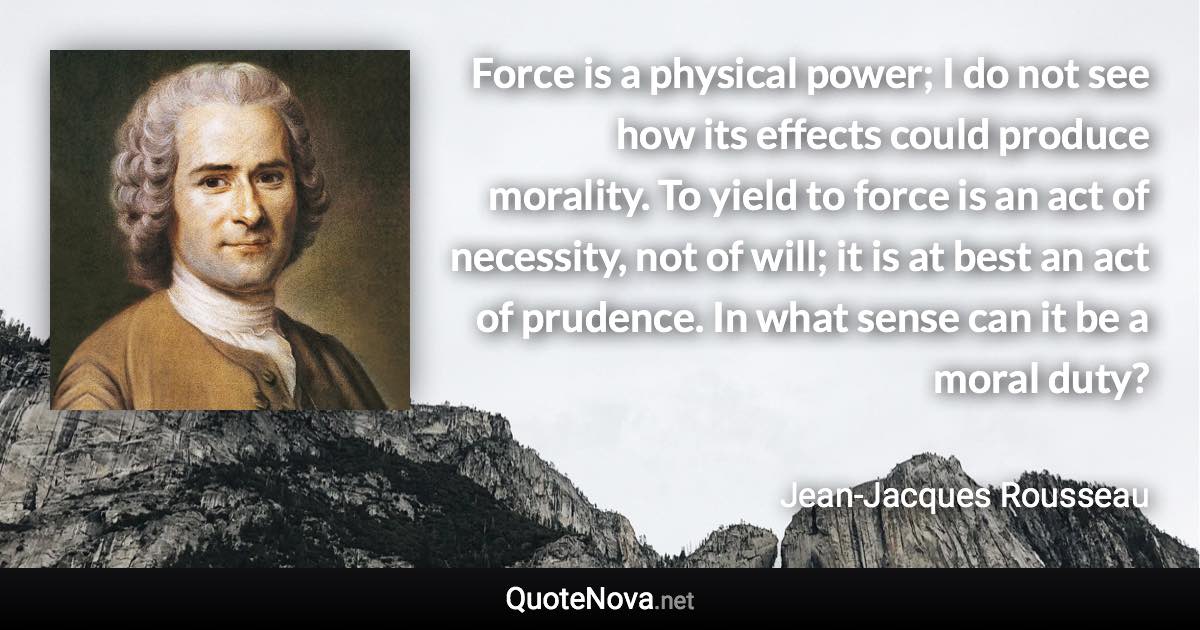 Force is a physical power; I do not see how its effects could produce morality. To yield to force is an act of necessity, not of will; it is at best an act of prudence. In what sense can it be a moral duty? - Jean-Jacques Rousseau quote