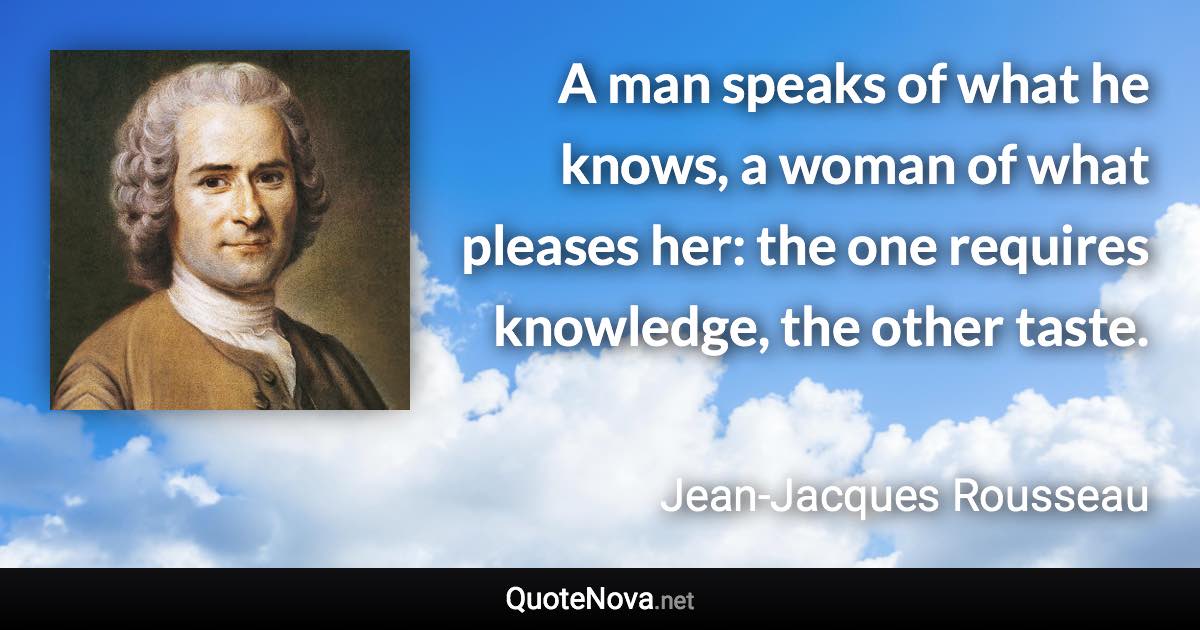 A man speaks of what he knows, a woman of what pleases her: the one requires knowledge, the other taste. - Jean-Jacques Rousseau quote