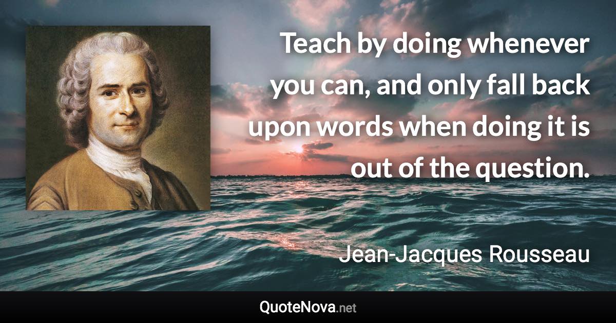 Teach by doing whenever you can, and only fall back upon words when doing it is out of the question. - Jean-Jacques Rousseau quote