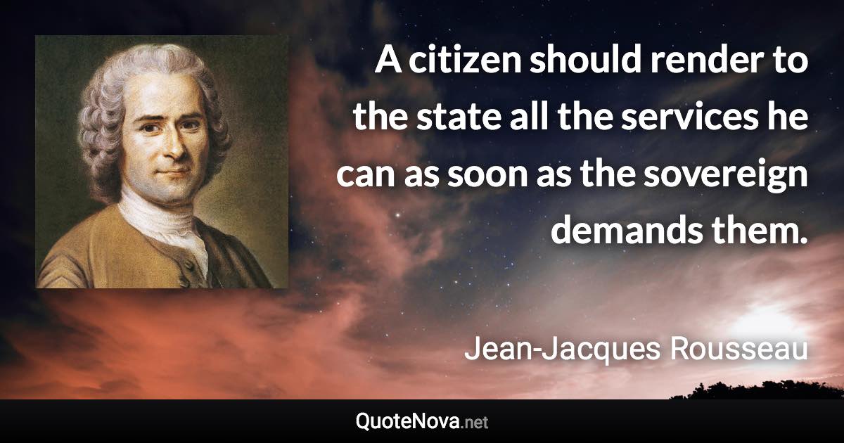 A citizen should render to the state all the services he can as soon as the sovereign demands them. - Jean-Jacques Rousseau quote