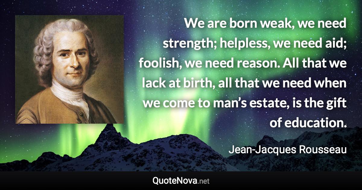 We are born weak, we need strength; helpless, we need aid; foolish, we need reason. All that we lack at birth, all that we need when we come to man’s estate, is the gift of education. - Jean-Jacques Rousseau quote