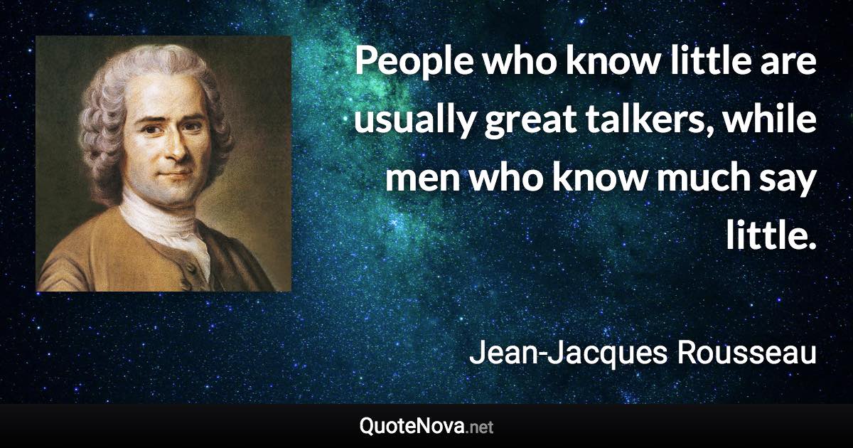 People who know little are usually great talkers, while men who know much say little. - Jean-Jacques Rousseau quote