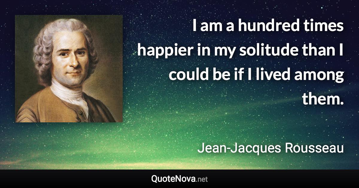 I am a hundred times happier in my solitude than I could be if I lived among them. - Jean-Jacques Rousseau quote