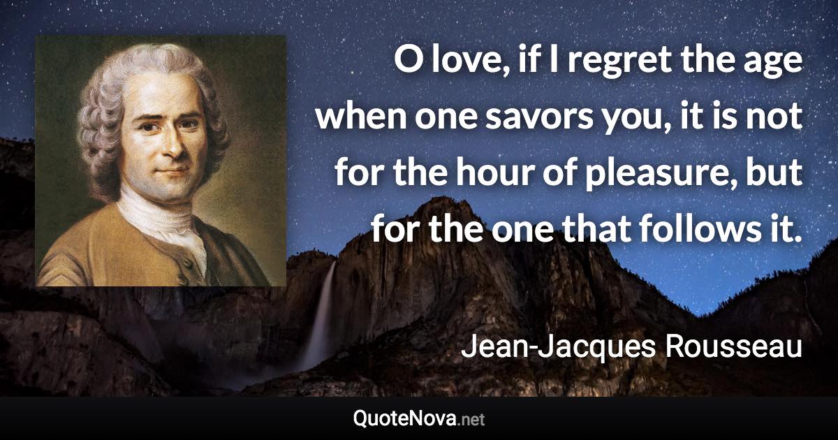 O love, if I regret the age when one savors you, it is not for the hour of pleasure, but for the one that follows it. - Jean-Jacques Rousseau quote