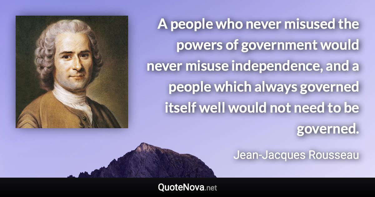 A people who never misused the powers of government would never misuse independence, and a people which always governed itself well would not need to be governed. - Jean-Jacques Rousseau quote