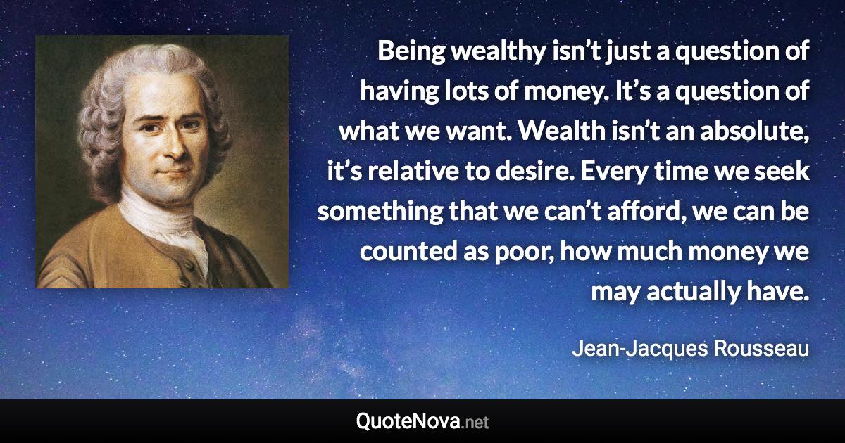 Being wealthy isn’t just a question of having lots of money. It’s a question of what we want. Wealth isn’t an absolute, it’s relative to desire. Every time we seek something that we can’t afford, we can be counted as poor, how much money we may actually have. - Jean-Jacques Rousseau quote