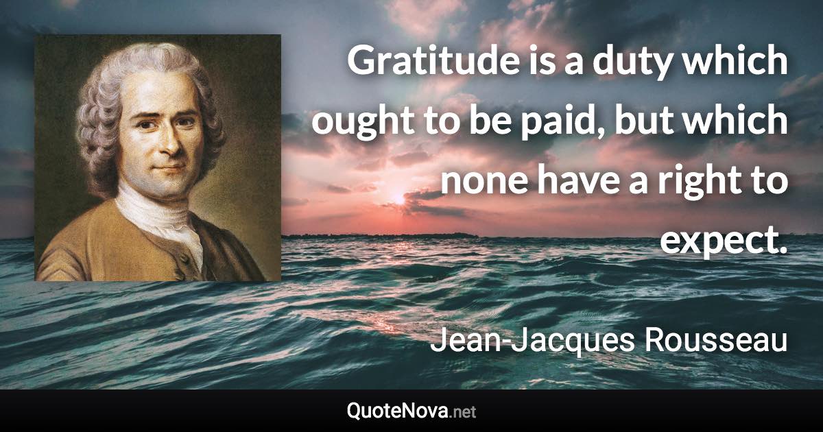 Gratitude is a duty which ought to be paid, but which none have a right to expect. - Jean-Jacques Rousseau quote