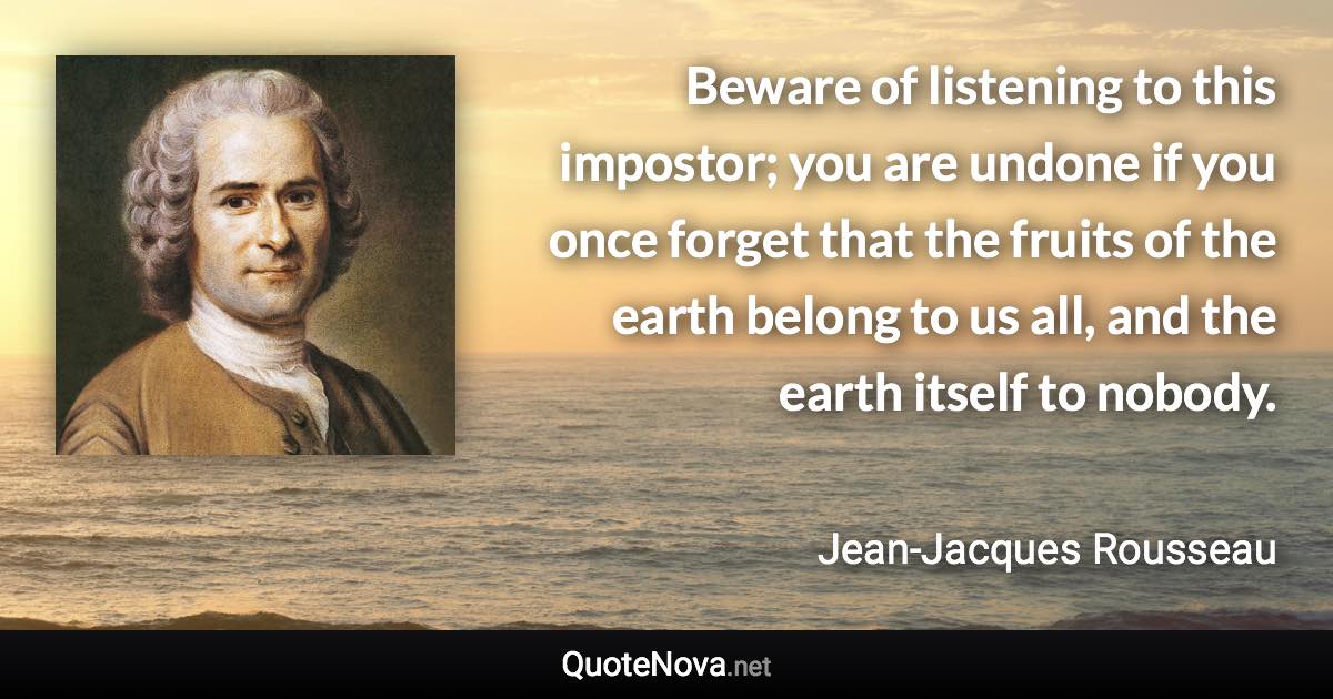 Beware of listening to this impostor; you are undone if you once forget that the fruits of the earth belong to us all, and the earth itself to nobody. - Jean-Jacques Rousseau quote