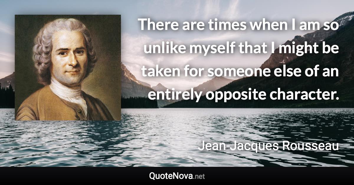 There are times when I am so unlike myself that I might be taken for someone else of an entirely opposite character. - Jean-Jacques Rousseau quote