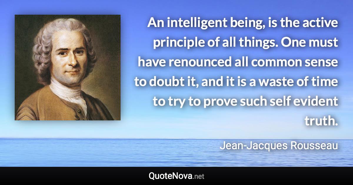 An intelligent being, is the active principle of all things. One must have renounced all common sense to doubt it, and it is a waste of time to try to prove such self evident truth. - Jean-Jacques Rousseau quote