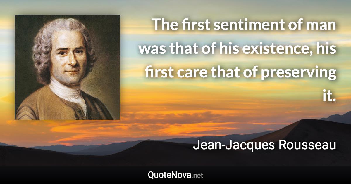 The first sentiment of man was that of his existence, his first care that of preserving it. - Jean-Jacques Rousseau quote