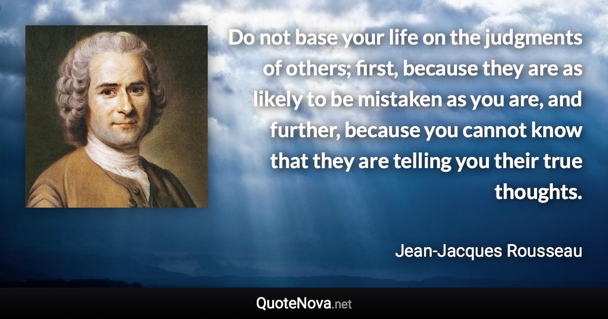 Do not base your life on the judgments of others; first, because they are as likely to be mistaken as you are, and further, because you cannot know that they are telling you their true thoughts. - Jean-Jacques Rousseau quote