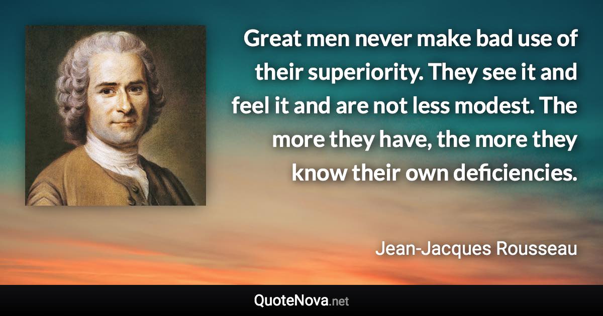 Great men never make bad use of their superiority. They see it and feel it and are not less modest. The more they have, the more they know their own deficiencies. - Jean-Jacques Rousseau quote