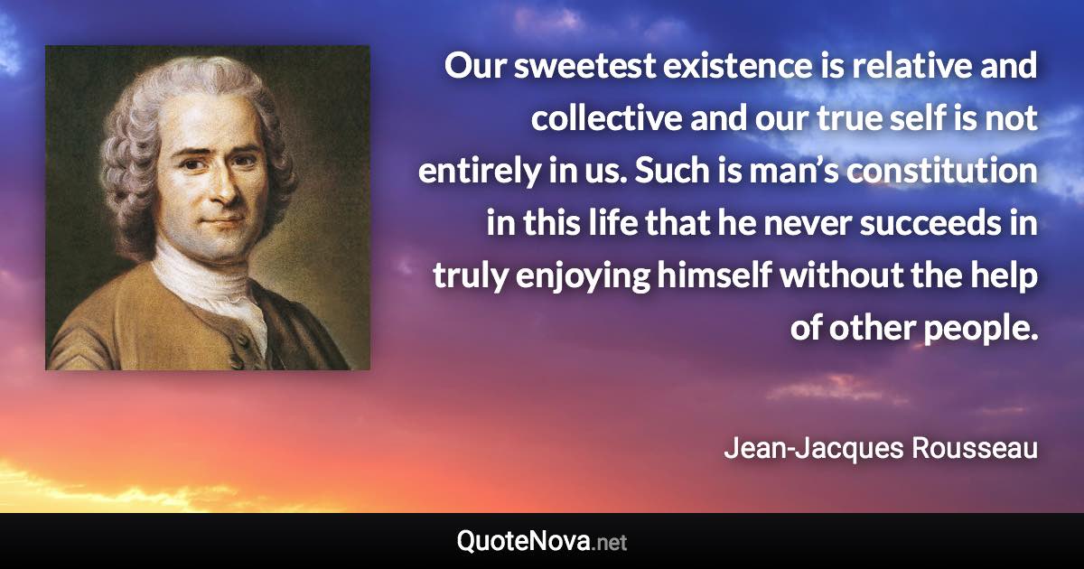 Our sweetest existence is relative and collective and our true self is not entirely in us. Such is man’s constitution in this life that he never succeeds in truly enjoying himself without the help of other people. - Jean-Jacques Rousseau quote