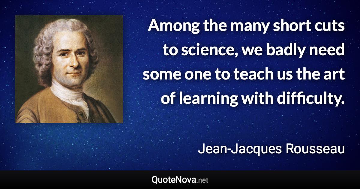 Among the many short cuts to science, we badly need some one to teach us the art of learning with difficulty. - Jean-Jacques Rousseau quote