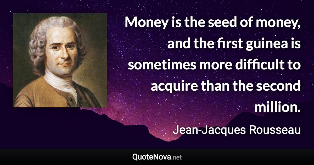 Money is the seed of money, and the first guinea is sometimes more difficult to acquire than the second million. - Jean-Jacques Rousseau quote