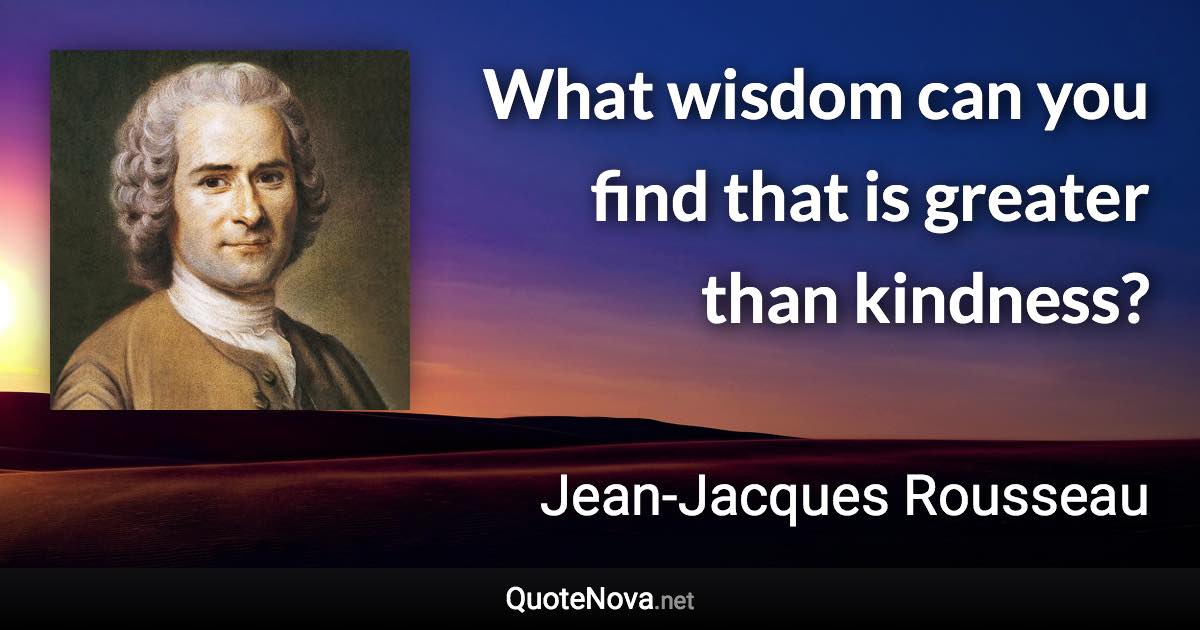 What wisdom can you find that is greater than kindness? - Jean-Jacques Rousseau quote