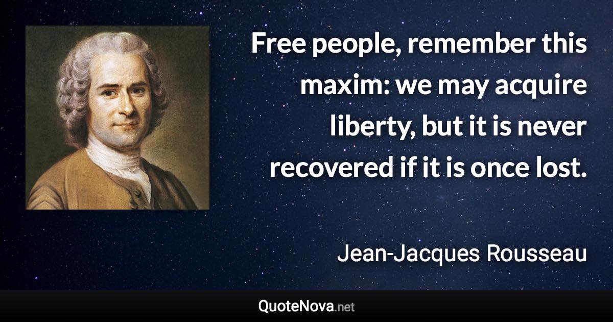 Free people, remember this maxim: we may acquire liberty, but it is never recovered if it is once lost. - Jean-Jacques Rousseau quote