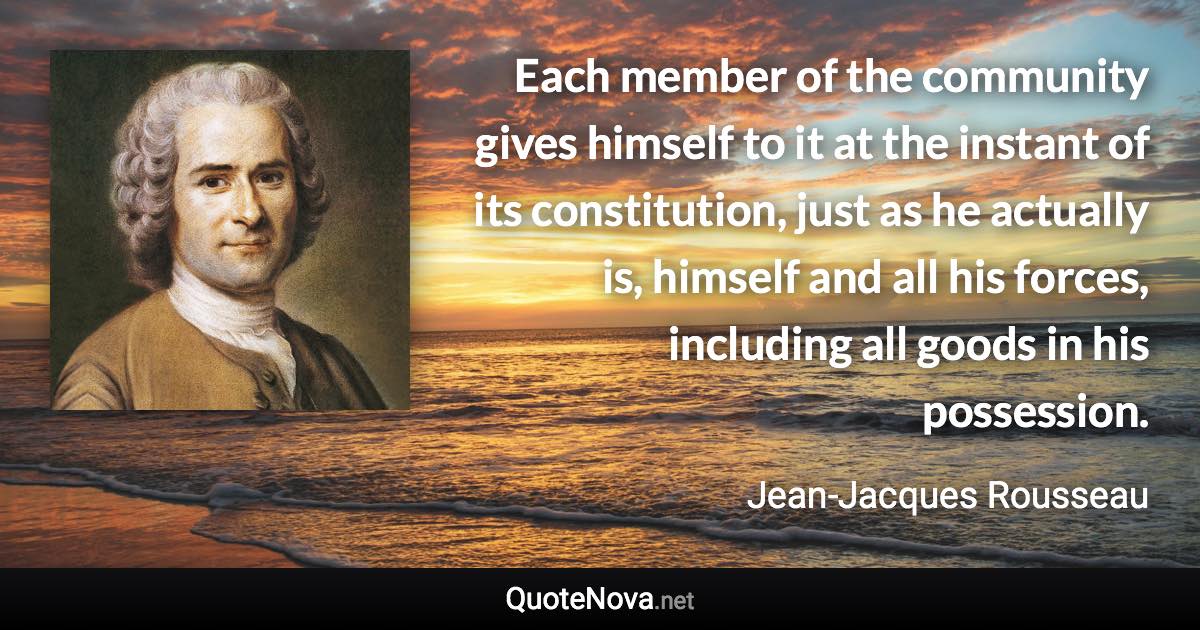 Each member of the community gives himself to it at the instant of its constitution, just as he actually is, himself and all his forces, including all goods in his possession. - Jean-Jacques Rousseau quote