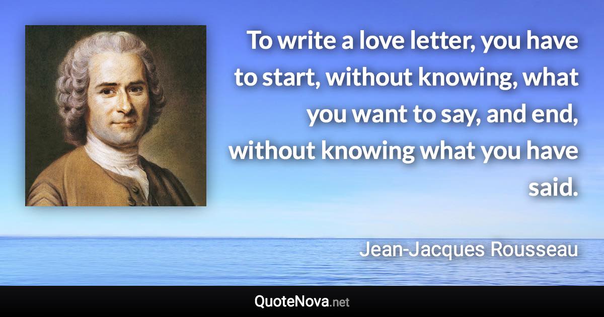 To write a love letter, you have to start, without knowing, what you want to say, and end, without knowing what you have said. - Jean-Jacques Rousseau quote