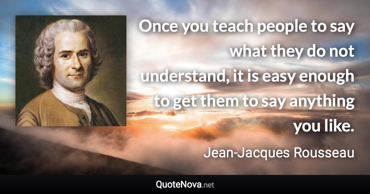 Once you teach people to say what they do not understand, it is easy enough to get them to say anything you like. - Jean-Jacques Rousseau quote