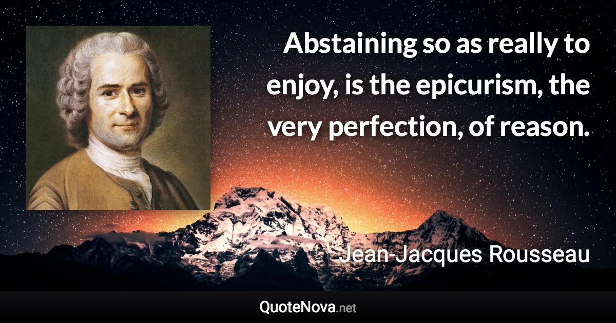 Abstaining so as really to enjoy, is the epicurism, the very perfection, of reason. - Jean-Jacques Rousseau quote